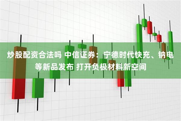 炒股配资合法吗 中信证券：宁德时代快充、钠电等新品发布 打开负极材料新空间