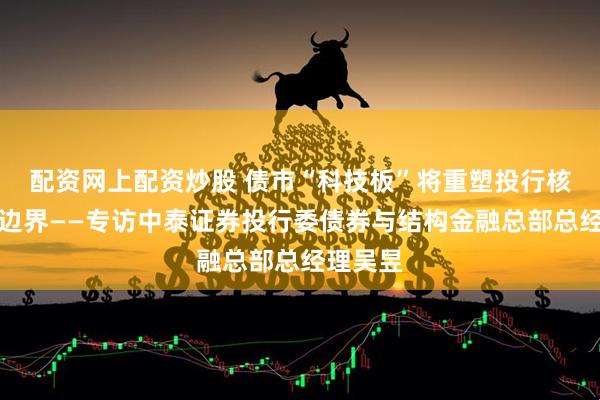配资网上配资炒股 债市“科技板”将重塑投行核心能力边界——专访中泰证券投行委债券与结构金融总部总经理吴昱