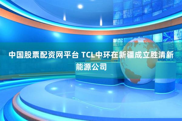 中国股票配资网平台 TCL中环在新疆成立胜清新能源公司