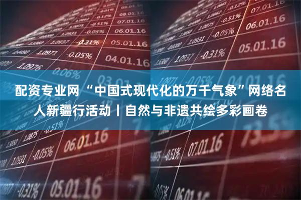 配资专业网 “中国式现代化的万千气象”网络名人新疆行活动丨自然与非遗共绘多彩画卷