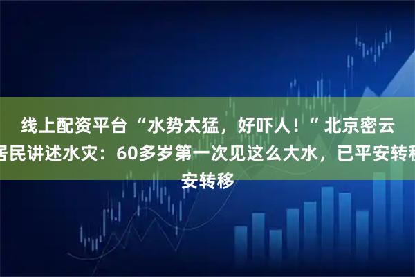 线上配资平台 “水势太猛，好吓人！”北京密云居民讲述水灾：60多岁第一次见这么大水，已平安转移