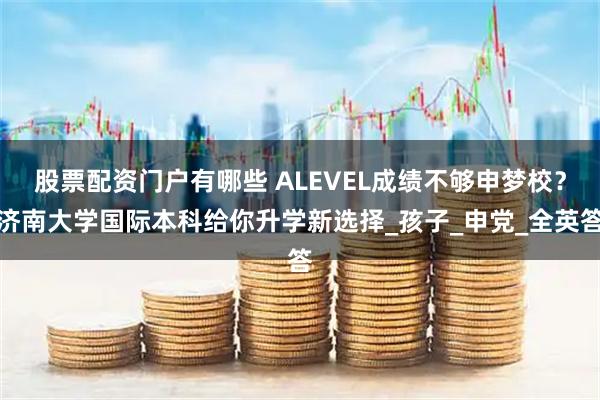 股票配资门户有哪些 ALEVEL成绩不够申梦校？济南大学国际本科给你升学新选择_孩子_申党_全英答