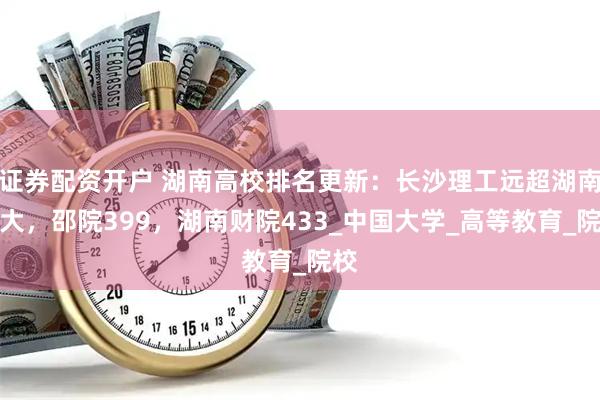 证券配资开户 湖南高校排名更新：长沙理工远超湖南工大，邵院399，湖南财院433_中国大学_高等教育_院校