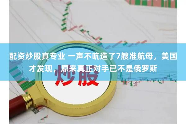 配资炒股真专业 一声不吭造了7艘准航母，美国才发现，原来真正对手已不是俄罗斯