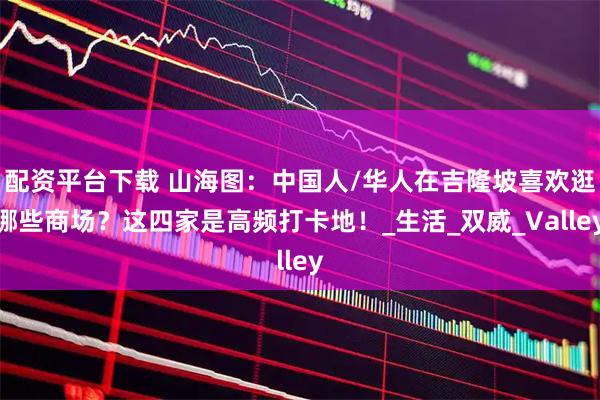 配资平台下载 山海图：中国人/华人在吉隆坡喜欢逛哪些商场？这四家是高频打卡地！_生活_双威_Valley