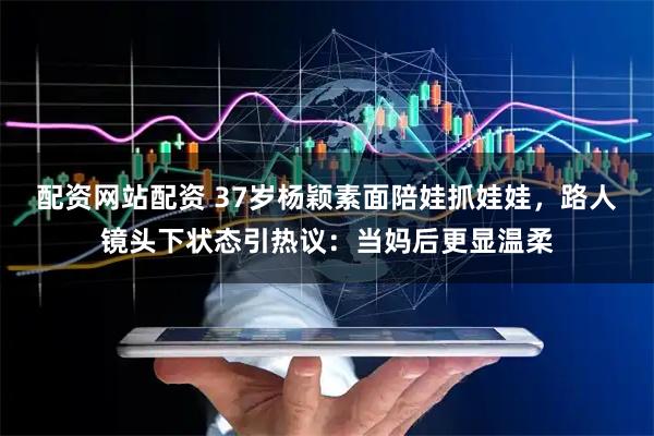 配资网站配资 37岁杨颖素面陪娃抓娃娃，路人镜头下状态引热议：当妈后更显温柔