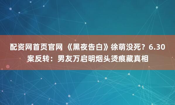 配资网首页官网 《黑夜告白》徐萌没死？6.30案反转：男友万启明烟头烫痕藏真相